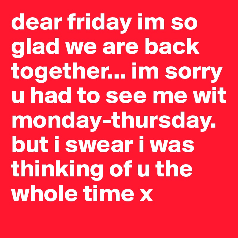 dear friday im so glad we are back together... im sorry u had to see me wit monday-thursday. but i swear i was thinking of u the whole time x