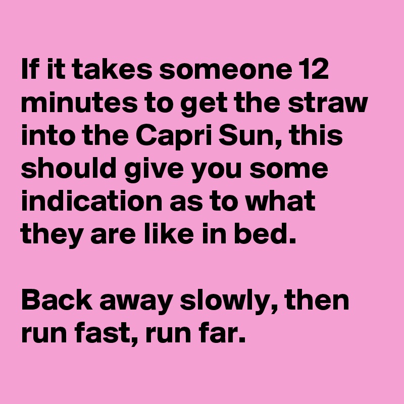 
If it takes someone 12 minutes to get the straw into the Capri Sun, this should give you some indication as to what they are like in bed.

Back away slowly, then run fast, run far.