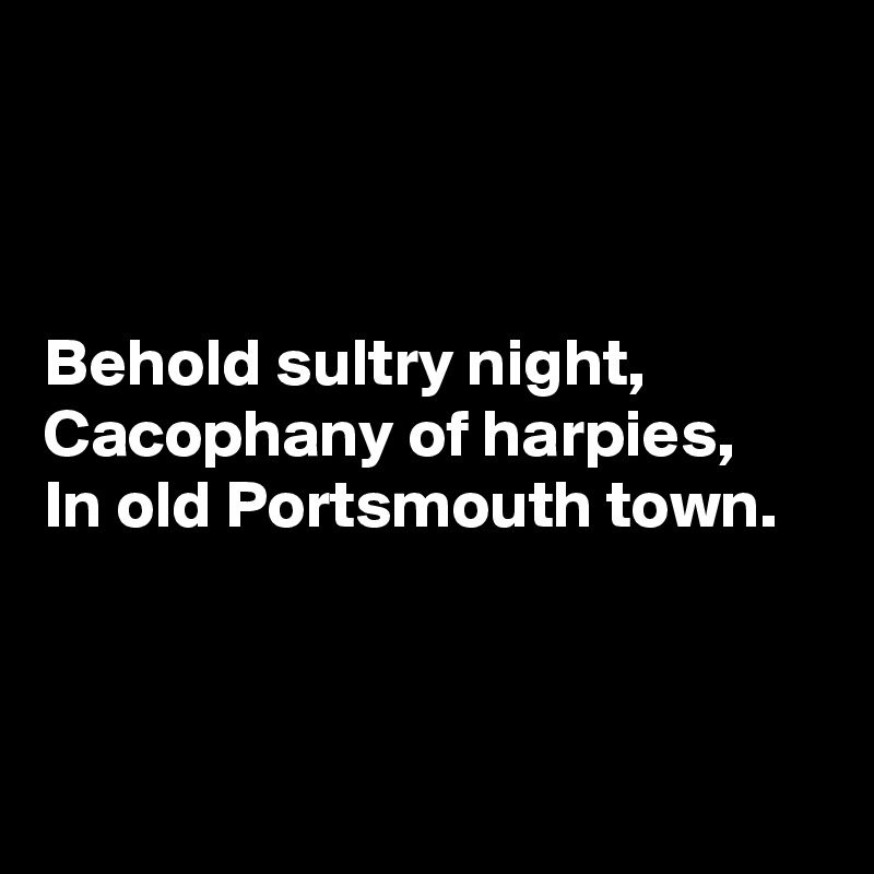 



Behold sultry night,
Cacophany of harpies,
In old Portsmouth town.



