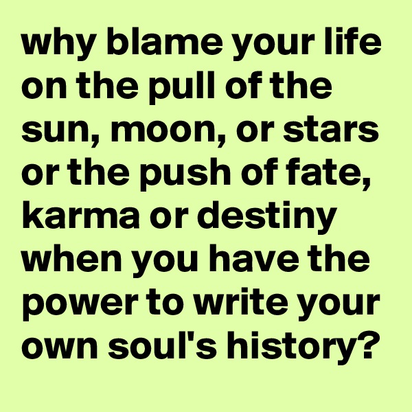 why blame your life on the pull of the sun, moon, or stars or the push of fate, karma or destiny when you have the power to write your own soul's history?