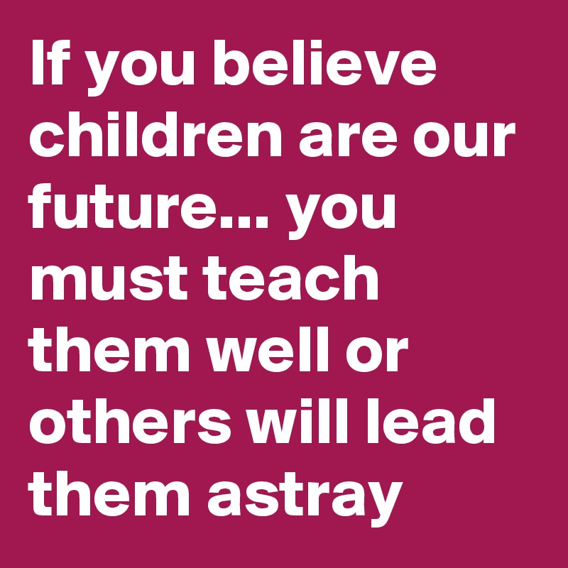 If you believe children are our future... you must teach them well or others will lead them astray
