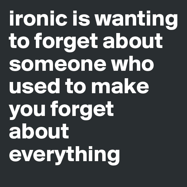 ironic is wanting to forget about someone who used to make you forget about everything