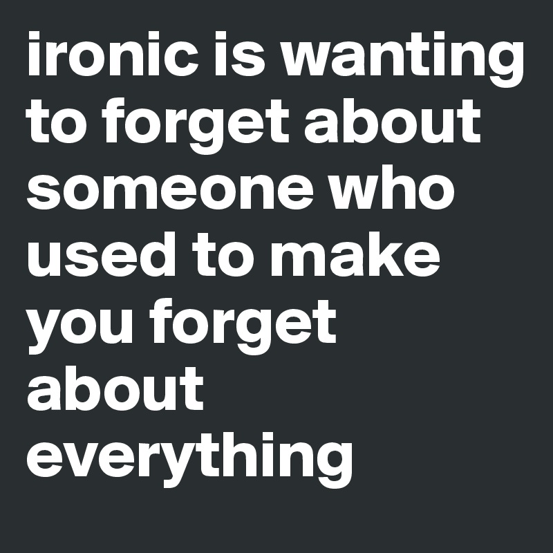 ironic is wanting to forget about someone who used to make you forget about everything