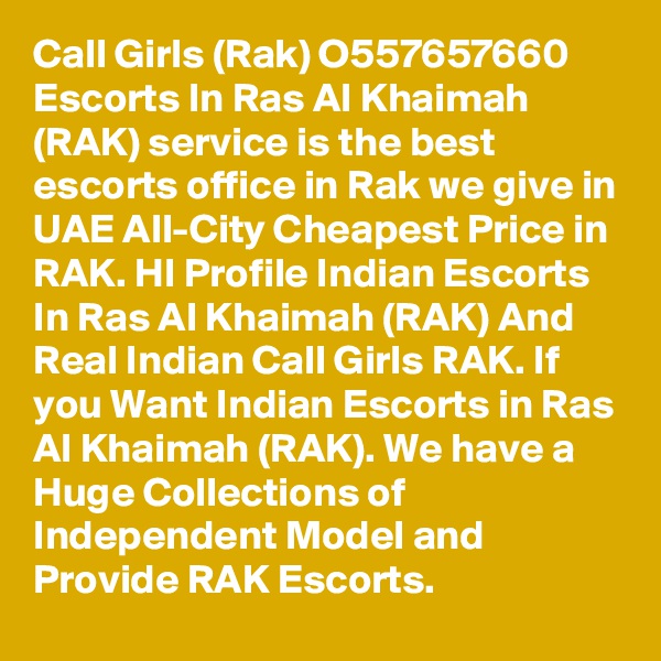 Call Girls (Rak) O557657660 Escorts In Ras Al Khaimah (RAK) service is the best escorts office in Rak we give in UAE All-City Cheapest Price in RAK. HI Profile Indian Escorts In Ras Al Khaimah (RAK) And Real Indian Call Girls RAK. If you Want Indian Escorts in Ras Al Khaimah (RAK). We have a Huge Collections of Independent Model and Provide RAK Escorts. 