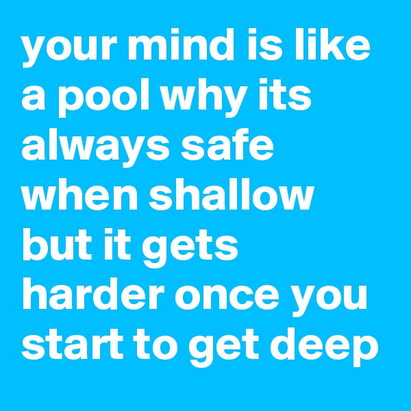 your mind is like a pool why its always safe when shallow but it gets harder once you start to get deep