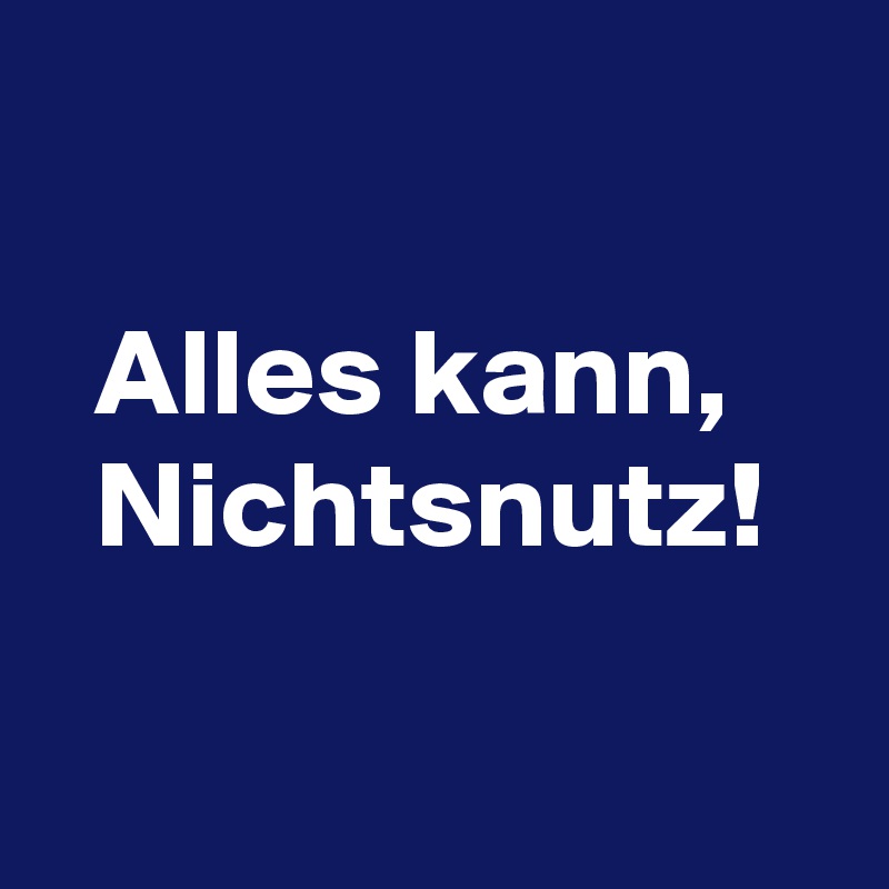 

  Alles kann,
  Nichtsnutz!

