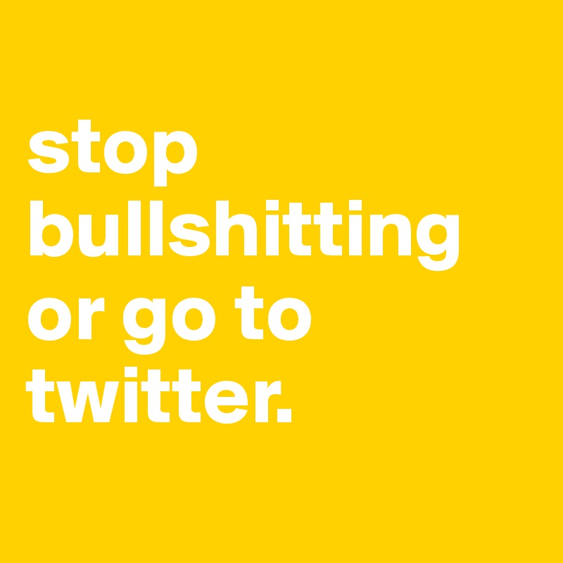 
stop bullshitting or go to twitter.
