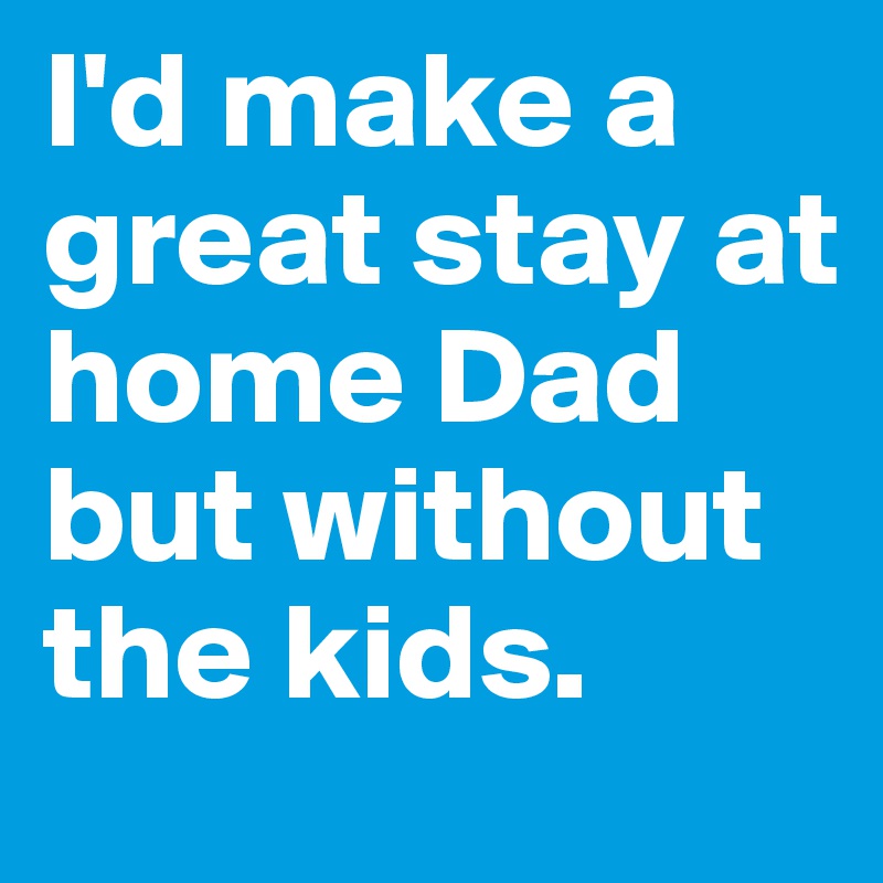 I'd make a great stay at home Dad but without the kids.