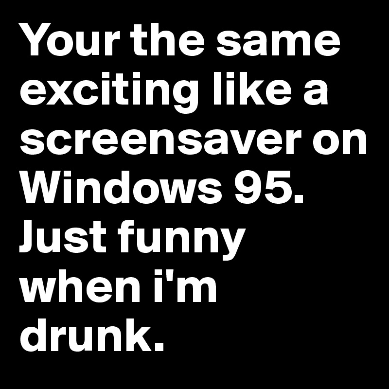 Your the same exciting like a screensaver on Windows 95. Just funny when i'm drunk.