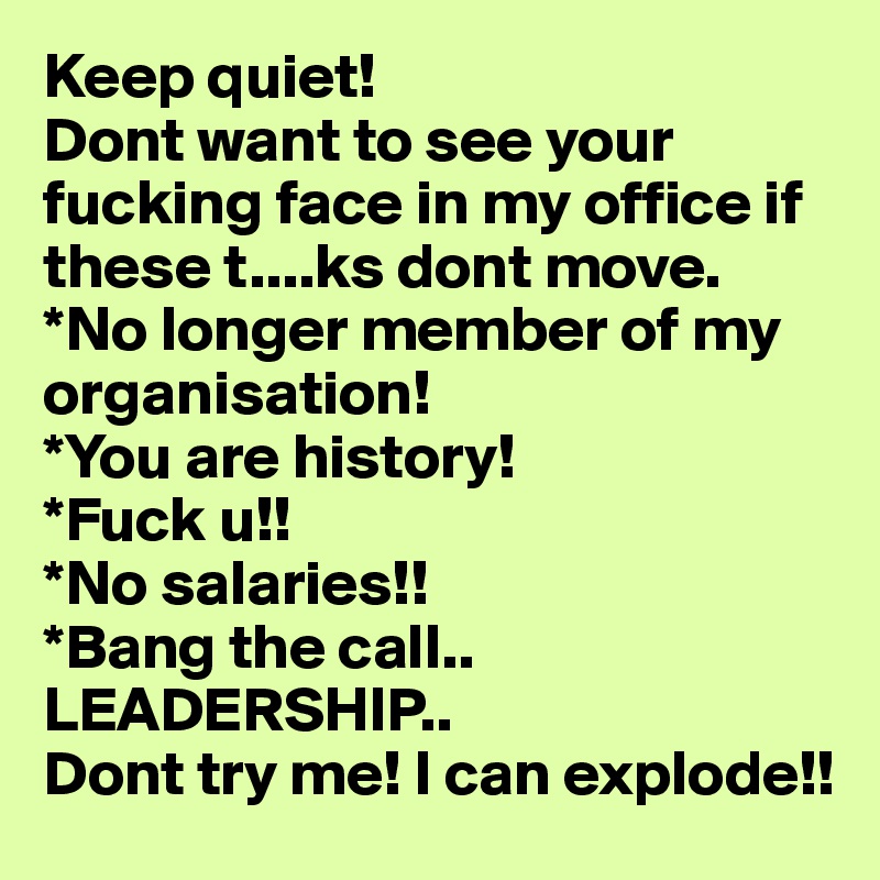 Keep quiet!
Dont want to see your fucking face in my office if these t....ks dont move.
*No longer member of my organisation!
*You are history!
*Fuck u!! 
*No salaries!!
*Bang the call..
LEADERSHIP..
Dont try me! I can explode!!