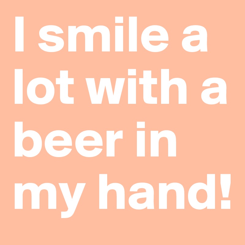 I smile a lot with a beer in my hand!