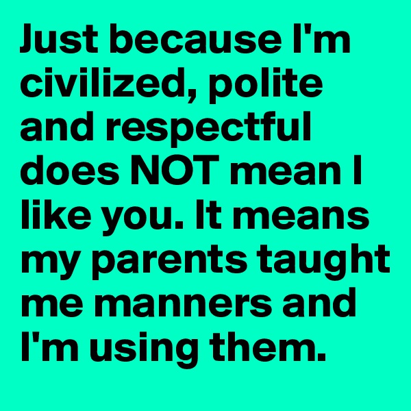 Just because I'm civilized, polite and respectful does NOT mean I like you. It means my parents taught me manners and I'm using them.