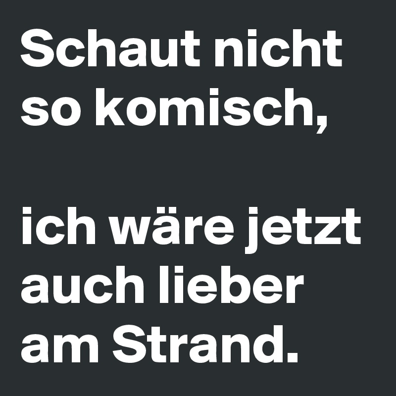 Schaut nicht so komisch, 

ich wäre jetzt auch lieber am Strand.