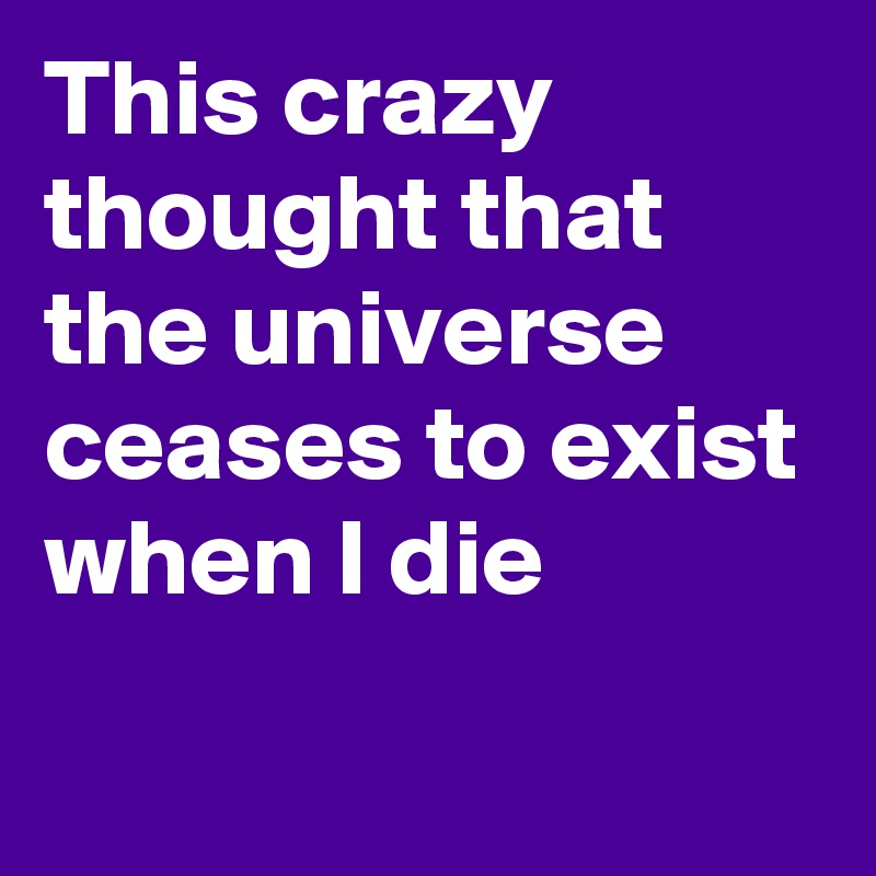 This crazy thought that the universe ceases to exist when I die
