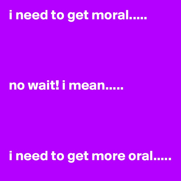 i need to get moral.....




no wait! i mean.....




i need to get more oral.....