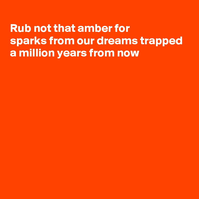 
Rub not that amber for
sparks from our dreams trapped
a million years from now








