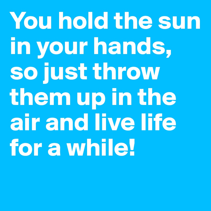 You hold the sun in your hands, so just throw them up in the air and live life for a while!
