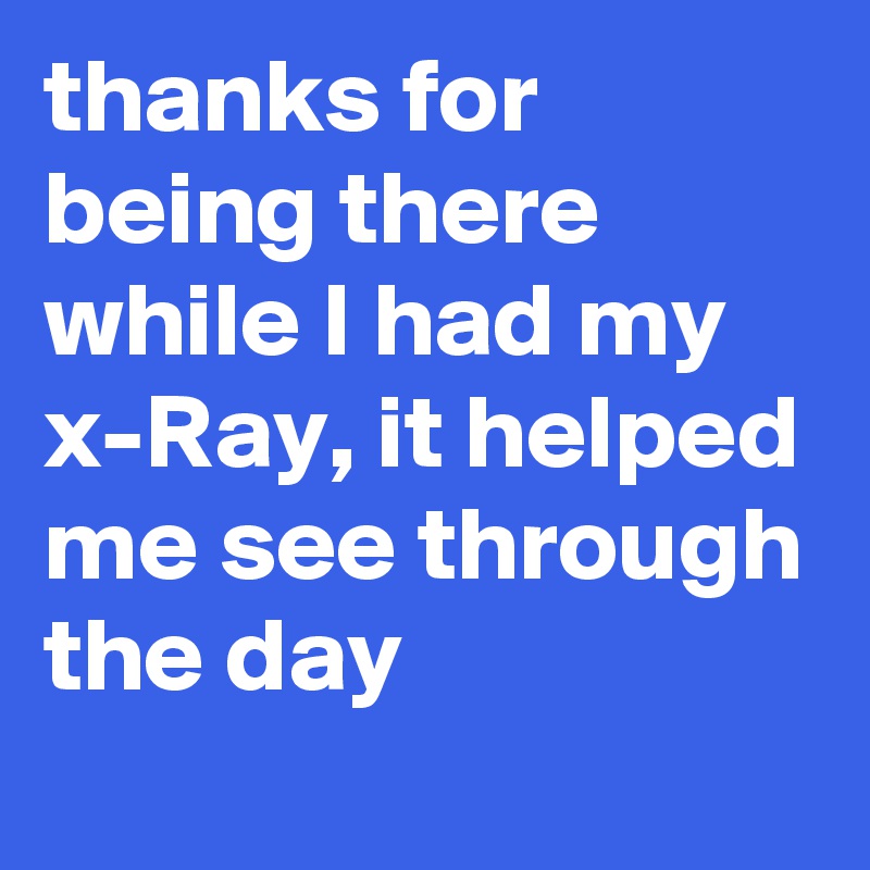 thanks for being there while I had my x-Ray, it helped me see through the day