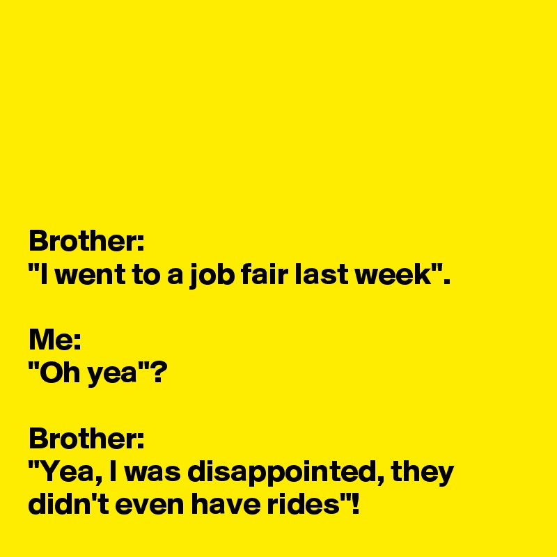 





Brother:
"I went to a job fair last week".

Me:
"Oh yea"?

Brother:
"Yea, I was disappointed, they didn't even have rides"!