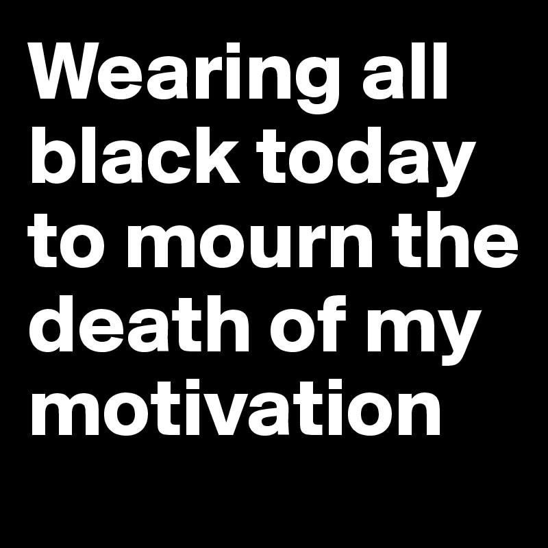 Wearing all black today to mourn the death of my motivation