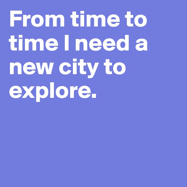 From time to time I need a 
new city to explore.


