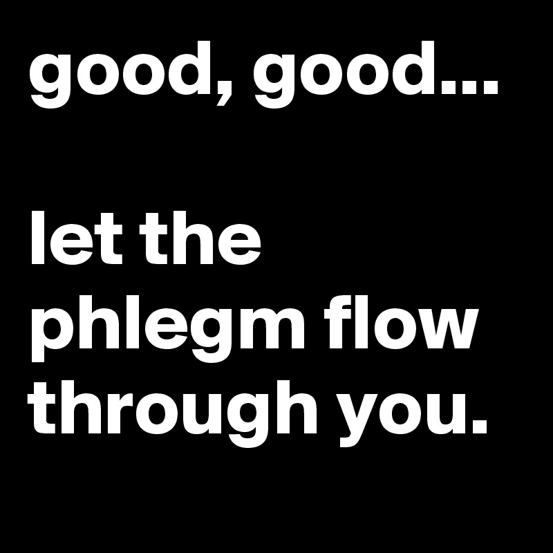 good, good...

let the phlegm flow through you.