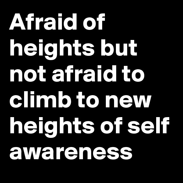 Afraid of heights but not afraid to climb to new heights of self awareness