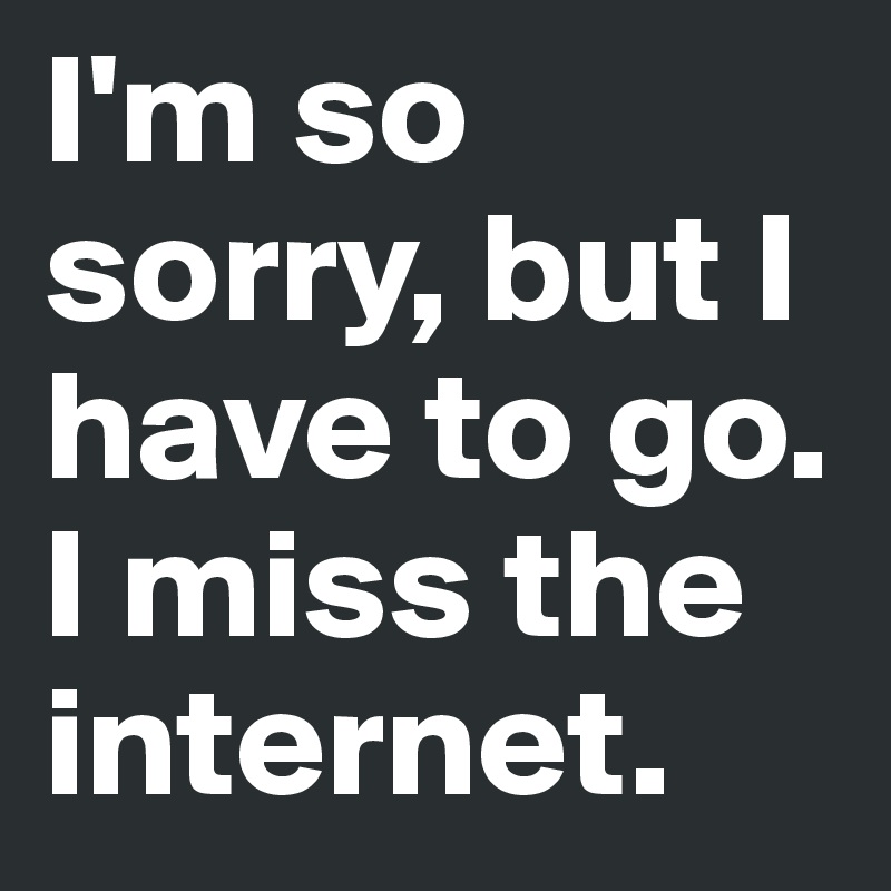 I'm so sorry, but I have to go. I miss the internet.