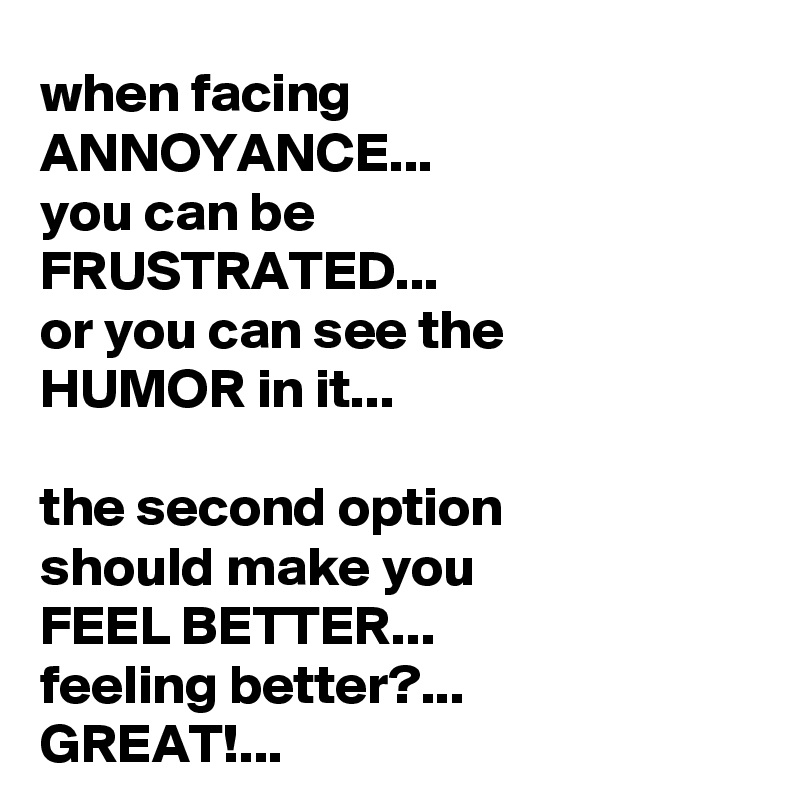 when facing ANNOYANCE...
you can be 
FRUSTRATED...
or you can see the 
HUMOR in it...

the second option 
should make you
FEEL BETTER...
feeling better?...
GREAT!...