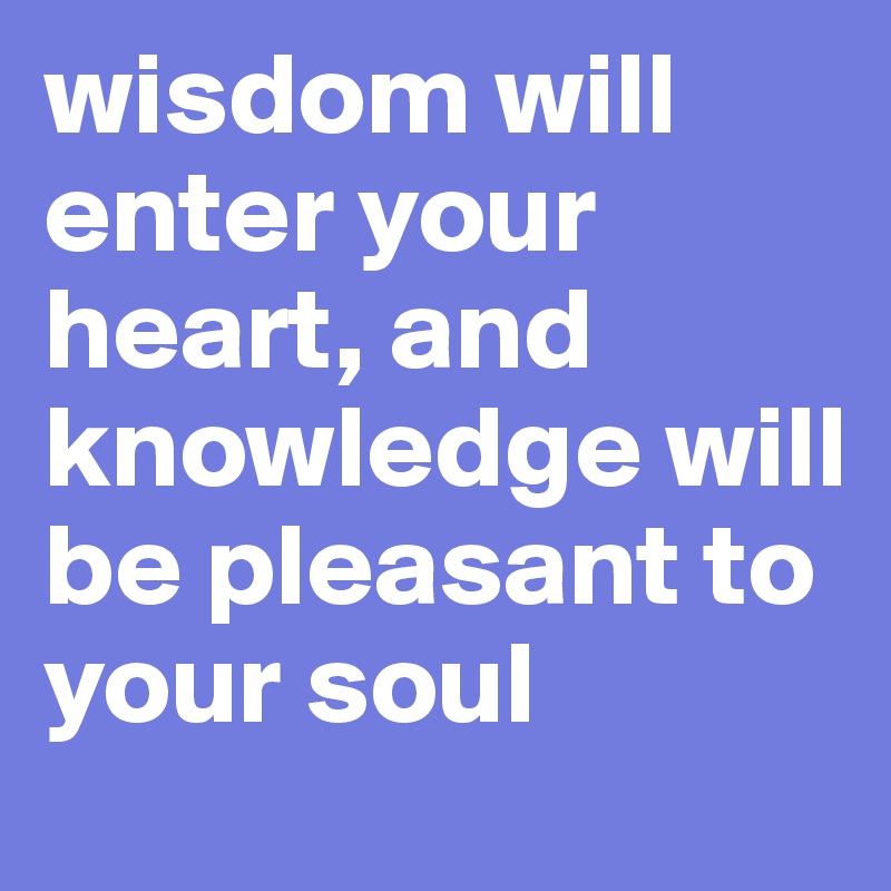 wisdom will enter your heart, and knowledge will be pleasant to your soul 