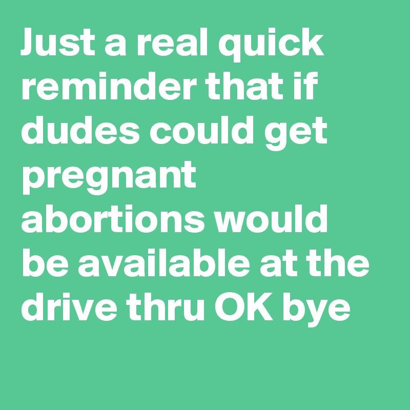 Just a real quick reminder that if dudes could get pregnant abortions would be available at the drive thru OK bye