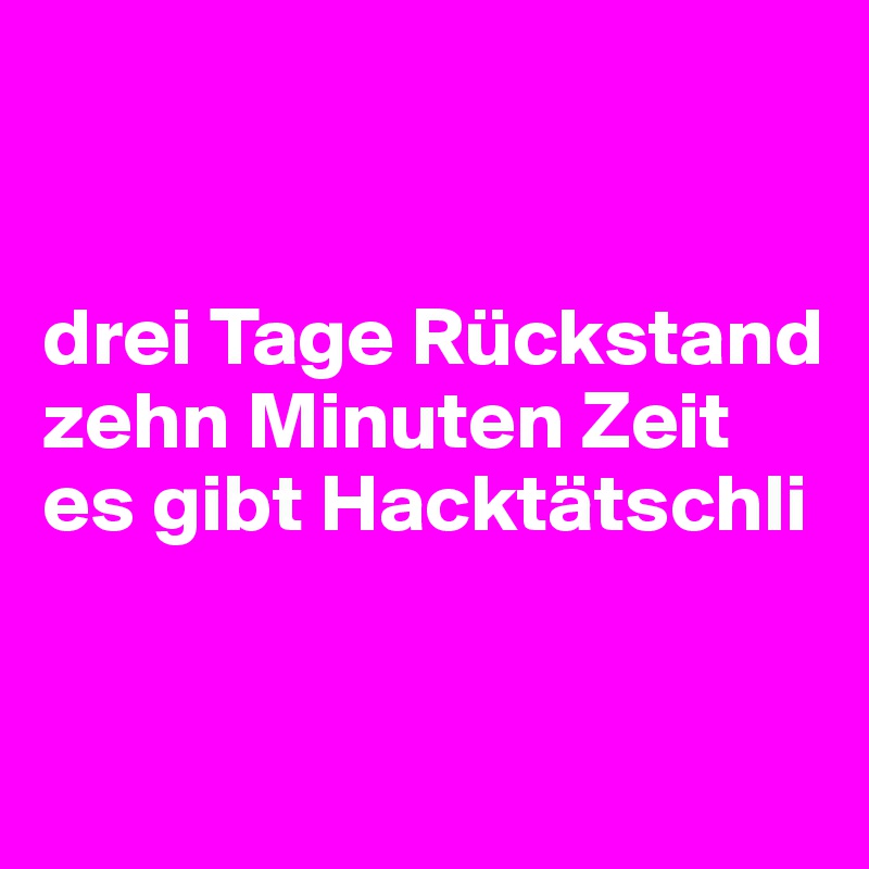 


drei Tage Rückstand
zehn Minuten Zeit
es gibt Hacktätschli


