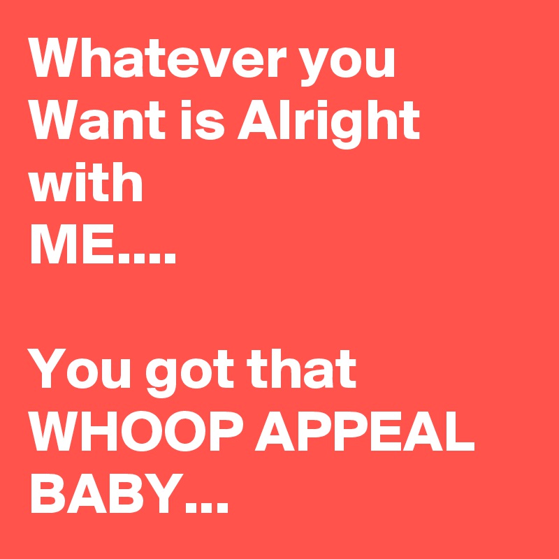 Whatever you Want is Alright with
ME....

You got that WHOOP APPEAL
BABY...