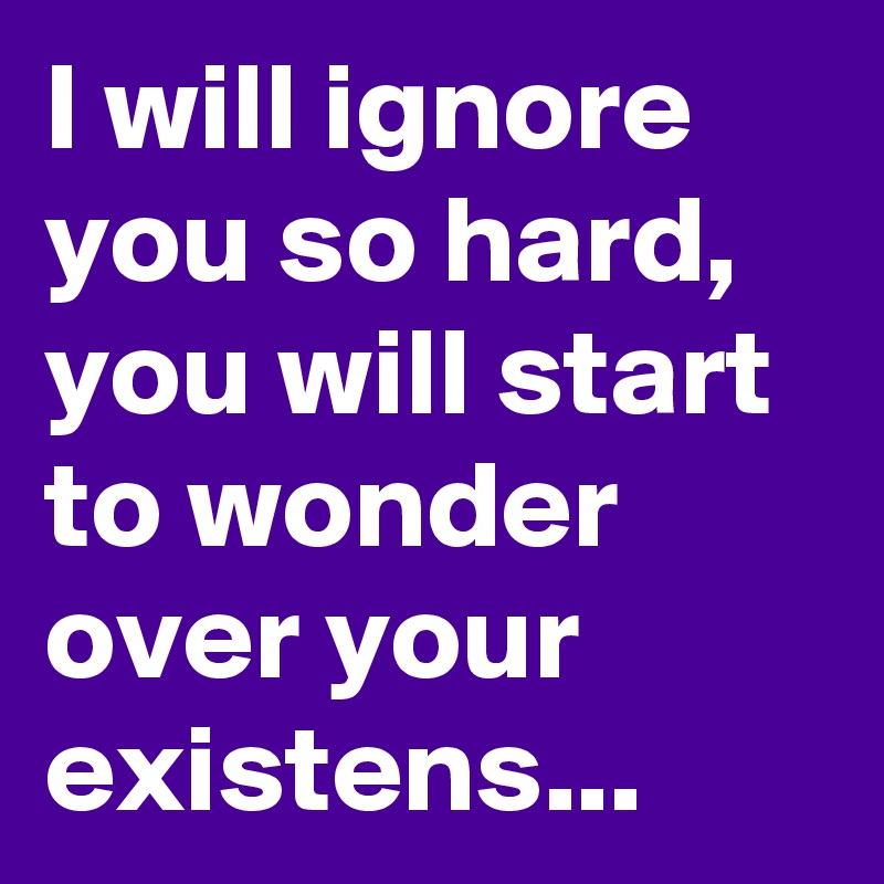 I will ignore you so hard, you will start to wonder over your existens...