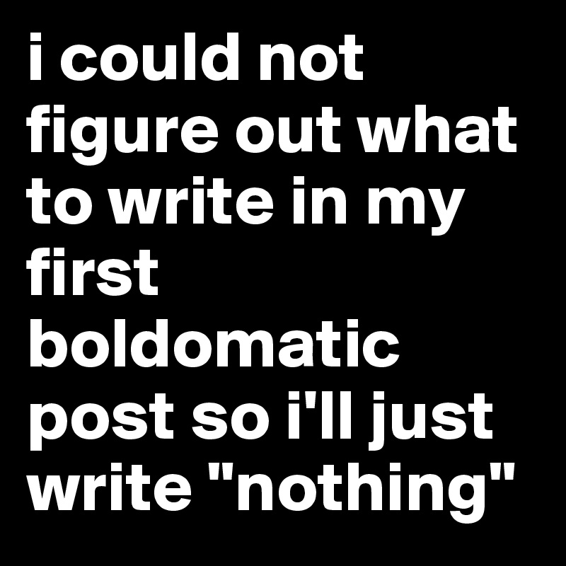 i could not figure out what to write in my first boldomatic  post so i'll just write "nothing"