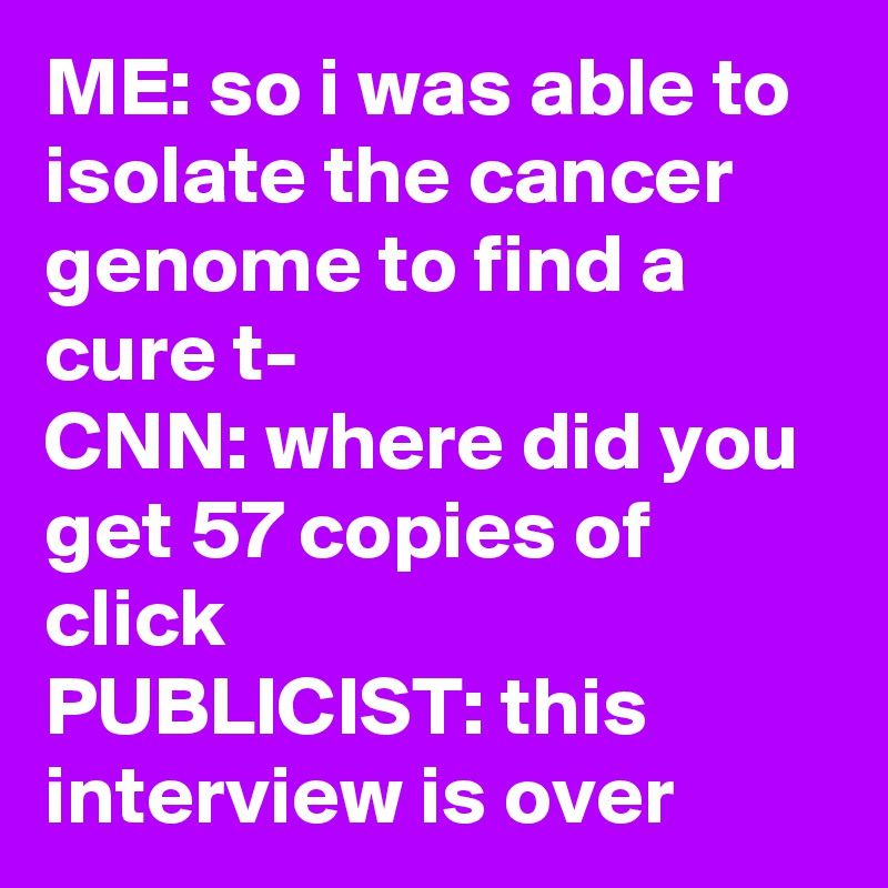 ME: so i was able to isolate the cancer genome to find a cure t-
CNN: where did you get 57 copies of click
PUBLICIST: this interview is over