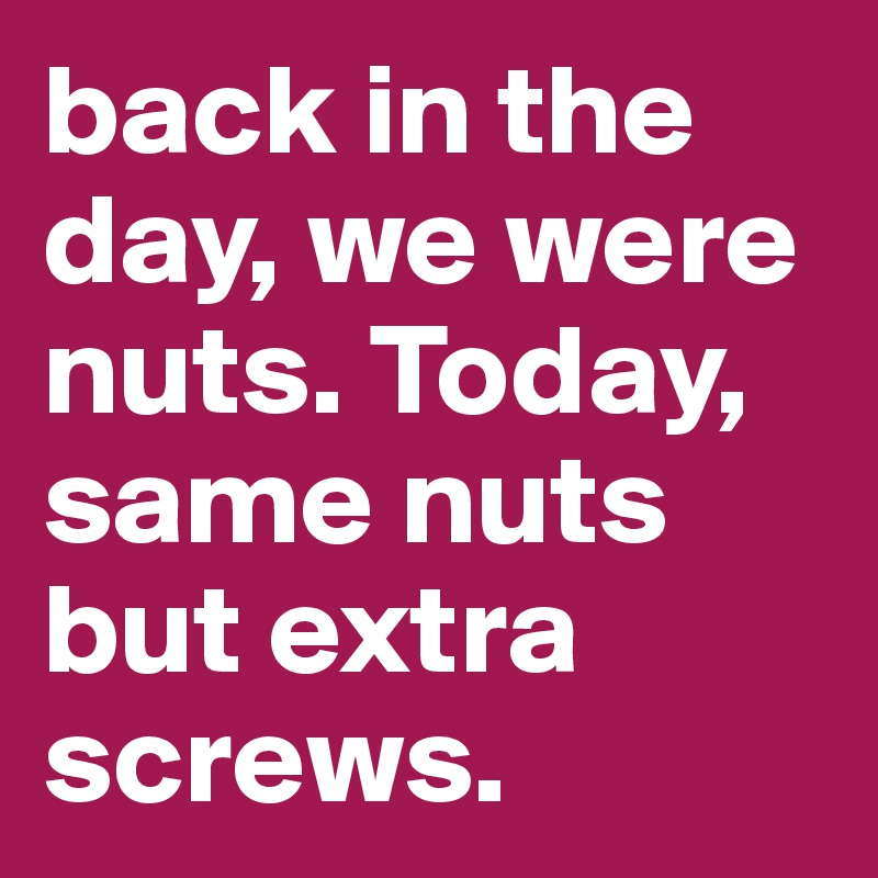back in the day, we were nuts. Today, same nuts but extra screws.