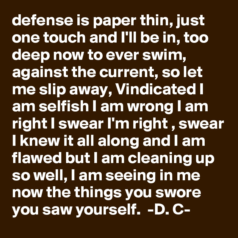 defense is paper thin, just one touch and I'll be in, too deep now to ever swim, against the current, so let me slip away, Vindicated I am selfish I am wrong I am right I swear I'm right , swear I knew it all along and I am flawed but I am cleaning up so well, I am seeing in me now the things you swore you saw yourself.  -D. C-