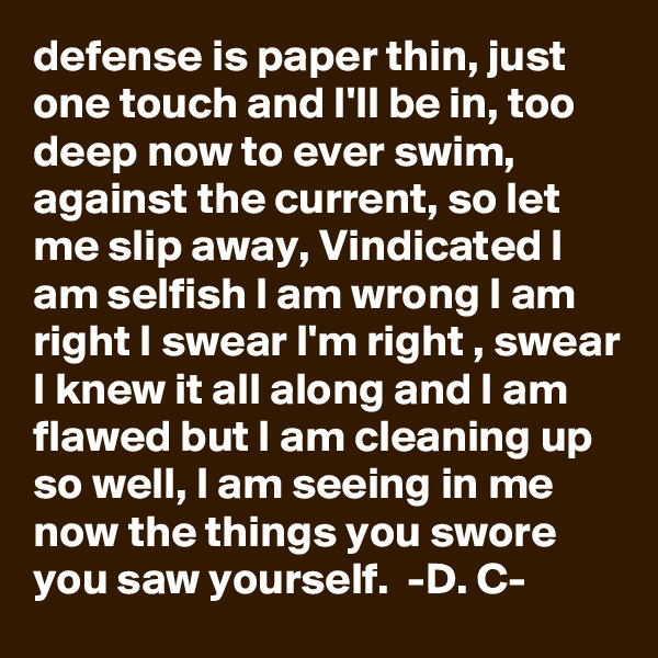 defense is paper thin, just one touch and I'll be in, too deep now to ever swim, against the current, so let me slip away, Vindicated I am selfish I am wrong I am right I swear I'm right , swear I knew it all along and I am flawed but I am cleaning up so well, I am seeing in me now the things you swore you saw yourself.  -D. C-