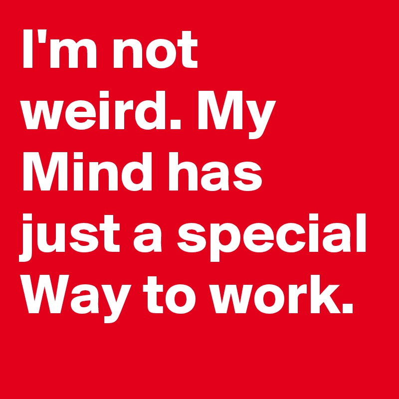 I'm not weird. My Mind has just a special Way to work.