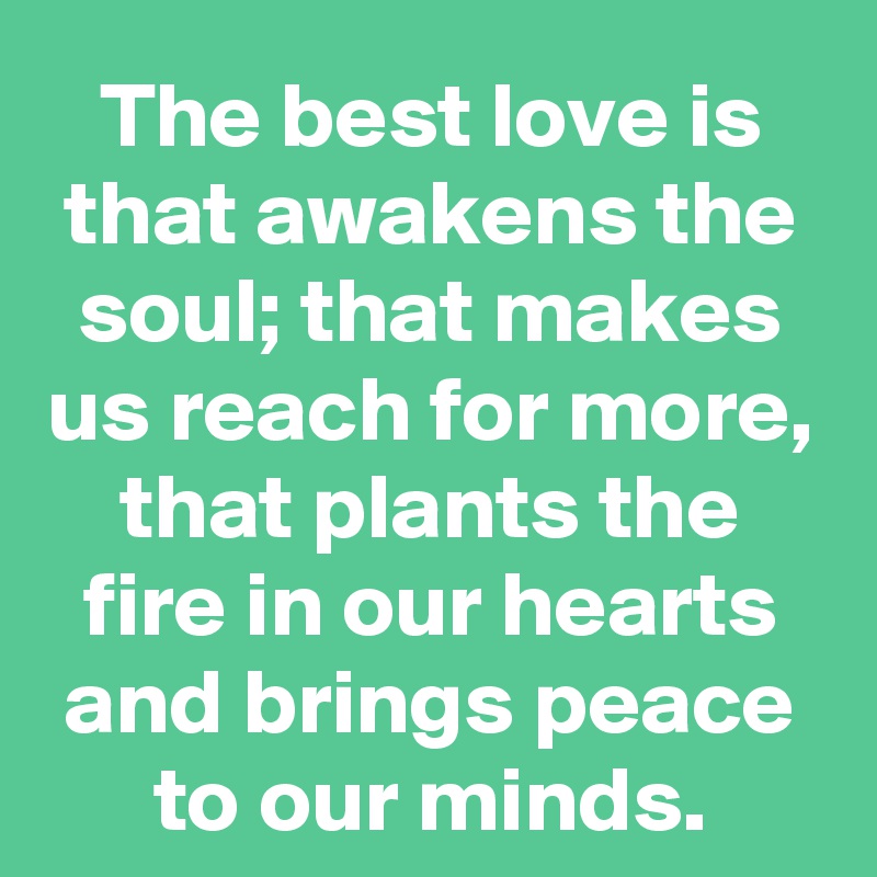 The best love is that awakens the soul; that makes us reach for more, that plants the fire in our hearts and brings peace to our minds.