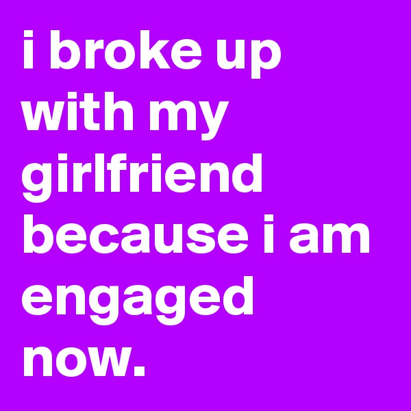 i broke up with my girlfriend because i am engaged now.