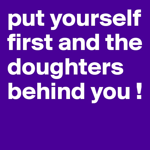 put yourself first and the doughters behind you ! 