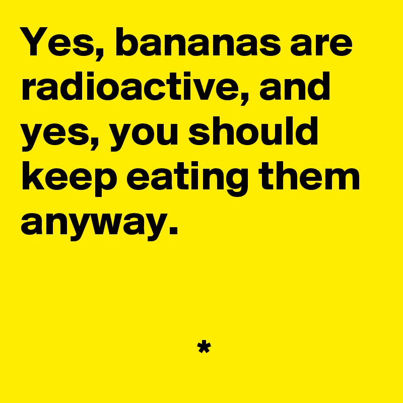 Yes, bananas are radioactive, and yes, you should keep eating them anyway.


                     *