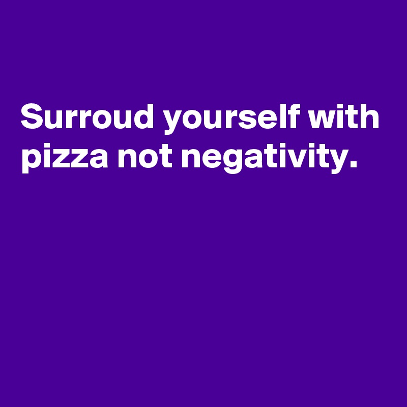 

Surroud yourself with pizza not negativity.




