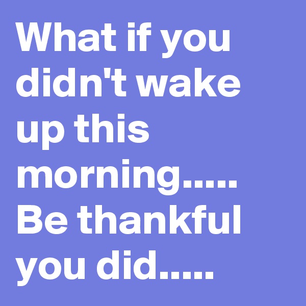 What if you didn't wake up this morning.....
Be thankful you did.....
