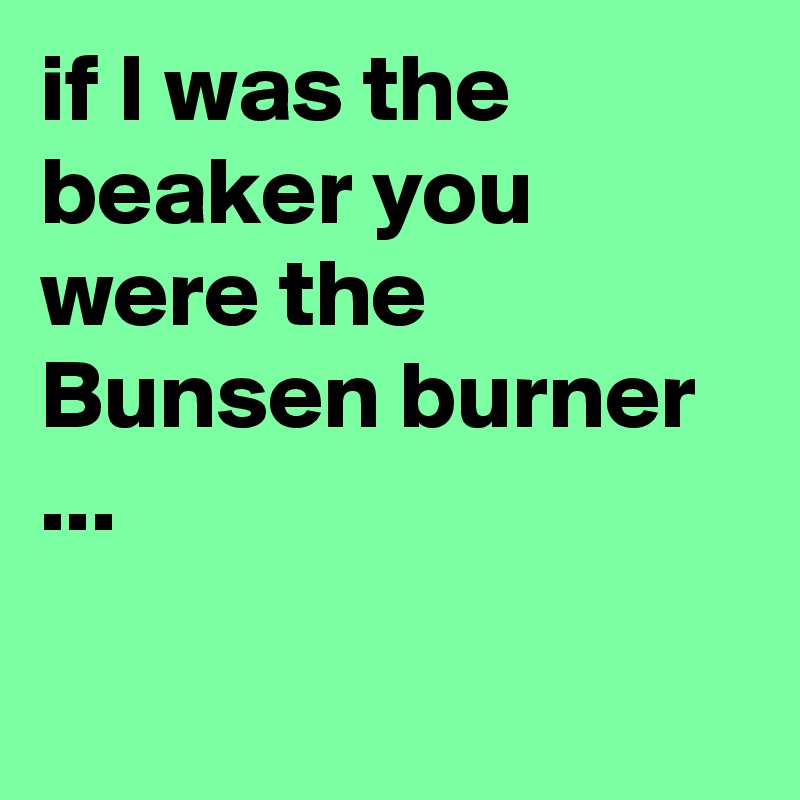 if I was the beaker you were the Bunsen burner ...

