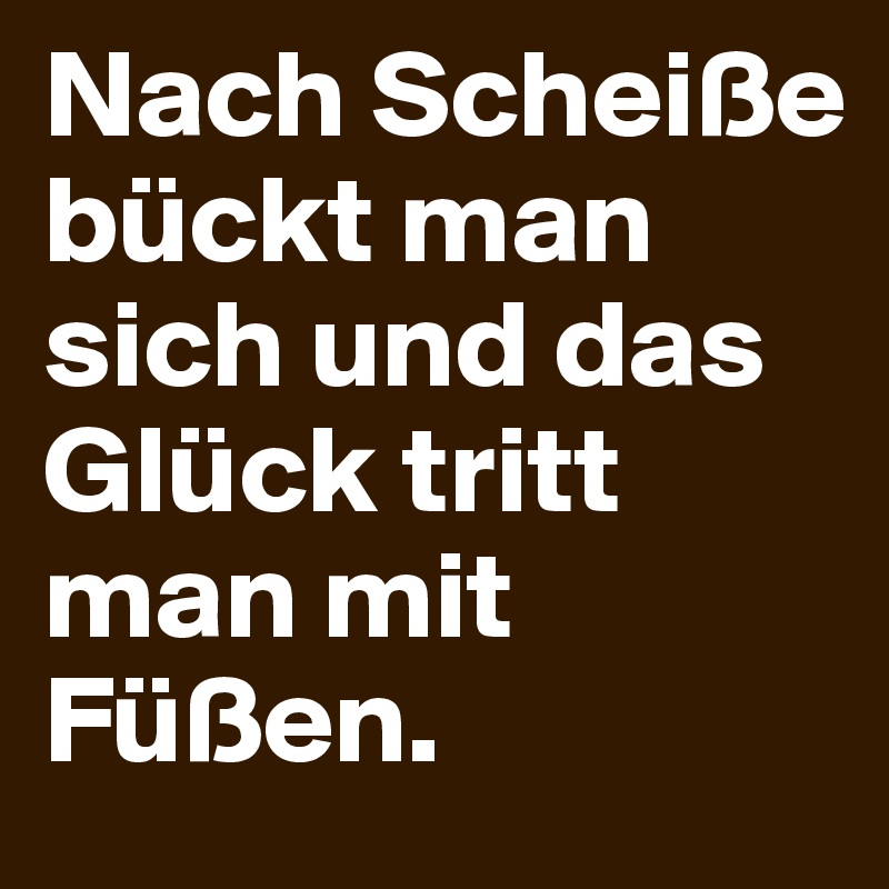 Nach Scheiße bückt man sich und das Glück tritt man mit Füßen.