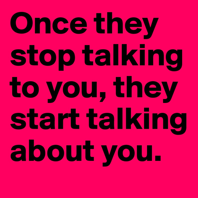 Once they stop talking to you, they start talking about you.