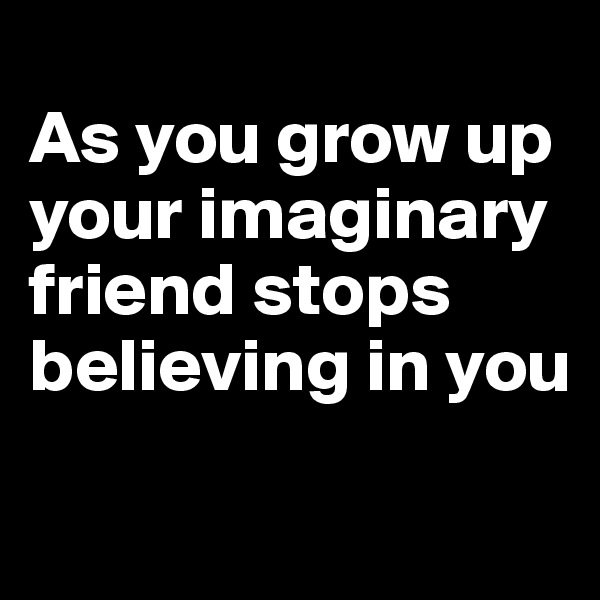 
As you grow up your imaginary friend stops believing in you
